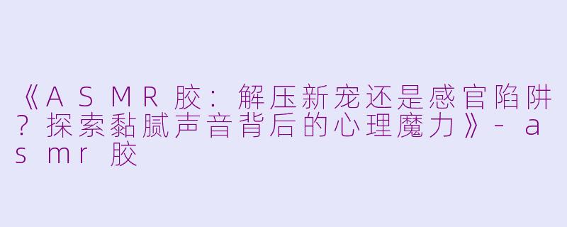 《ASMR胶：解压新宠还是感官陷阱？探索黏腻声音背后的心理魔力》-asmr胶