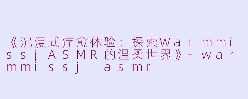 《沉浸式疗愈体验：探索WarmmissjASMR的温柔世界》-warmmissj asmr