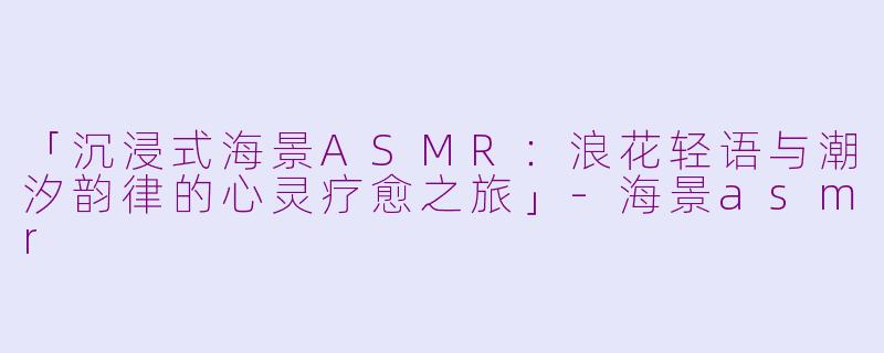 「沉浸式海景ASMR：浪花轻语与潮汐韵律的心灵疗愈之旅」-海景asmr