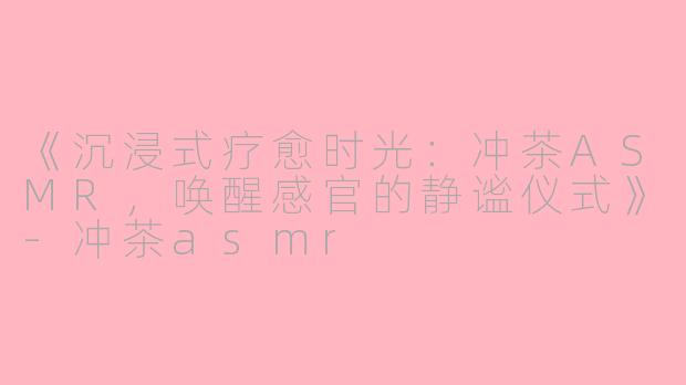 《沉浸式疗愈时光：冲茶ASMR，唤醒感官的静谧仪式》-冲茶asmr