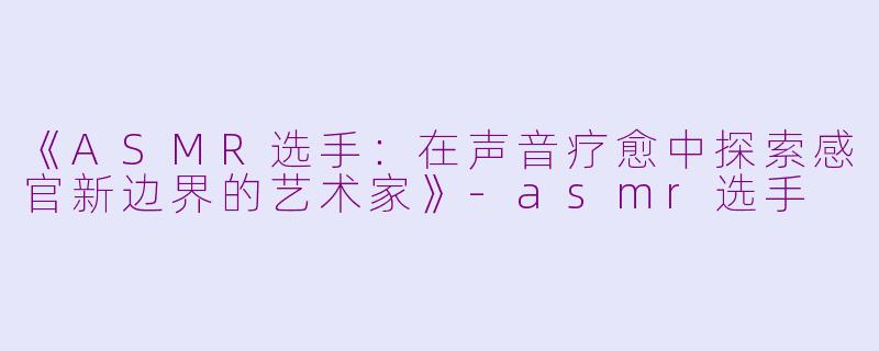 《ASMR选手：在声音疗愈中探索感官新边界的艺术家》-asmr选手