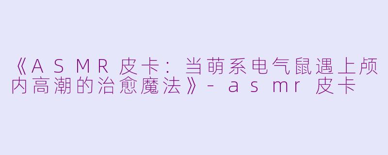 《ASMR皮卡：当萌系电气鼠遇上颅内高潮的治愈魔法》-asmr皮卡