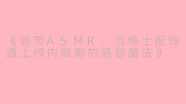 《领带ASMR：当绅士配饰遇上颅内高潮的感官魔法》