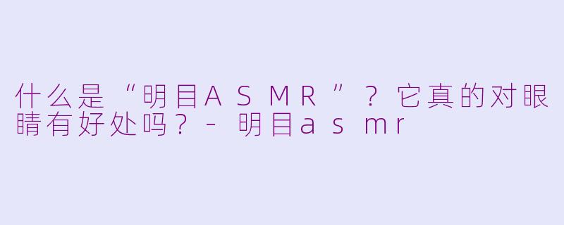 什么是“明目ASMR”？它真的对眼睛有好处吗？-明目asmr