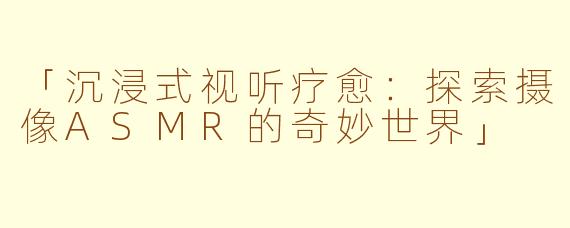 「沉浸式视听疗愈：探索摄像ASMR的奇妙世界」