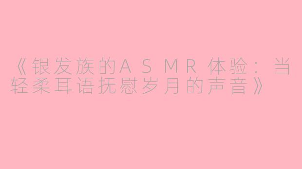《银发族的ASMR体验：当轻柔耳语抚慰岁月的声音》