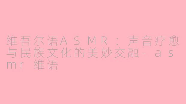 维吾尔语ASMR：声音疗愈与民族文化的美妙交融-asmr维语