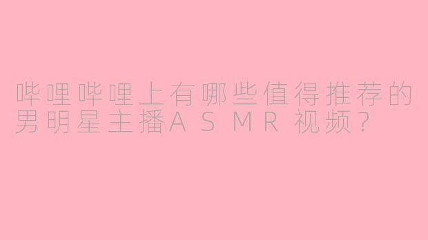哔哩哔哩上有哪些值得推荐的男明星主播ASMR视频？