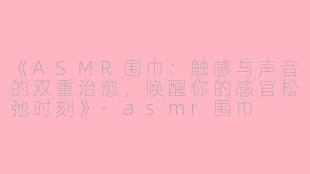 《ASMR围巾：触感与声音的双重治愈，唤醒你的感官松弛时刻》-asmr围巾