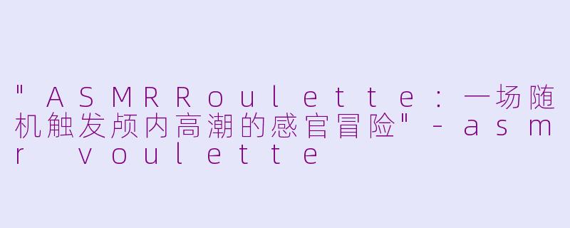 "ASMRRoulette:一场随机触发颅内高潮的感官冒险"
