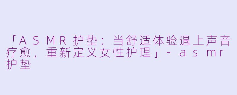 「ASMR护垫：当舒适体验遇上声音疗愈，重新定义女性护理」-asmr护垫