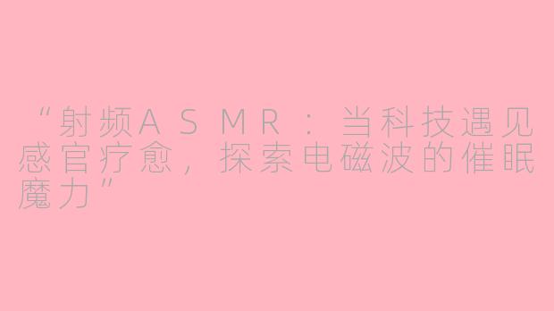 “射频ASMR：当科技遇见感官疗愈，探索电磁波的催眠魔力”