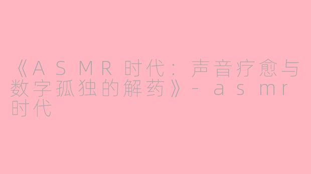 《ASMR时代：声音疗愈与数字孤独的解药》-asmr时代