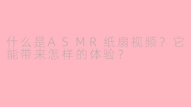什么是ASMR纸扇视频?它能带来怎样的体验?