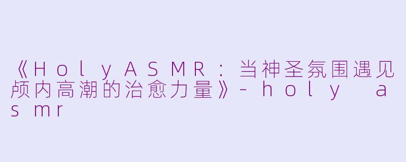 《HolyASMR：当神圣氛围遇见颅内高潮的治愈力量》-holy asmr