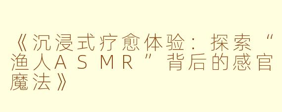 《沉浸式疗愈体验：探索“渔人ASMR”背后的感官魔法》