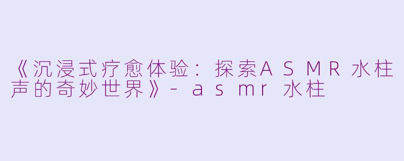 《沉浸式疗愈体验：探索ASMR水柱声的奇妙世界》-asmr水柱