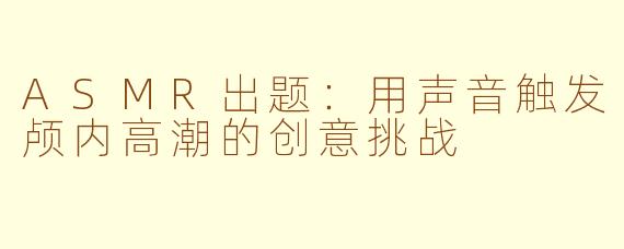 ASMR出题：用声音触发颅内高潮的创意挑战