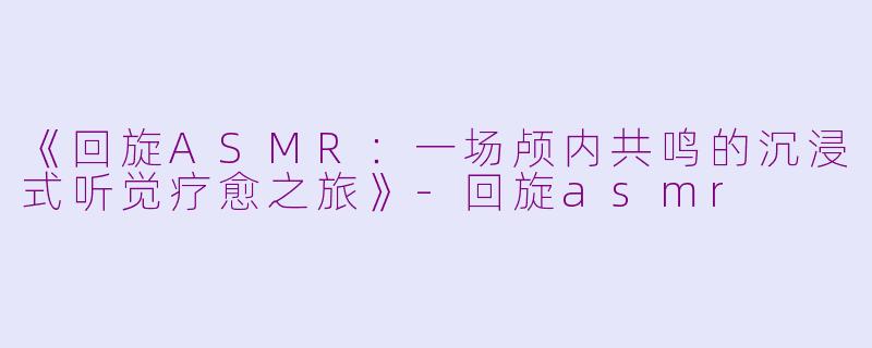 《回旋ASMR：一场颅内共鸣的沉浸式听觉疗愈之旅》-回旋asmr