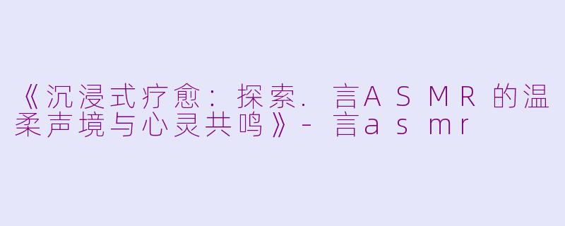 《沉浸式疗愈：探索.言ASMR的温柔声境与心灵共鸣》-言asmr