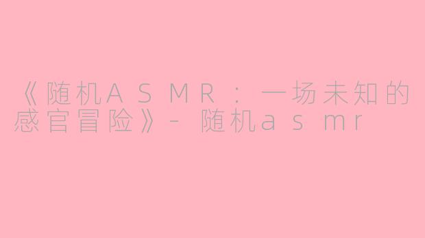 《随机ASMR：一场未知的感官冒险》-随机asmr