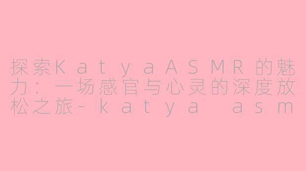 探索KatyaASMR的魅力：一场感官与心灵的深度放松之旅-katya asmr