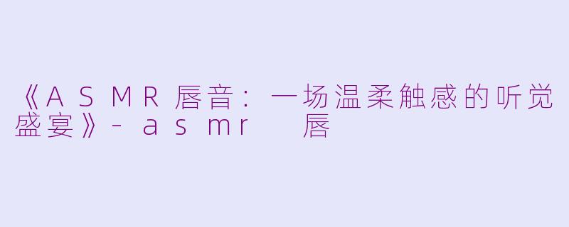 《ASMR唇音：一场温柔触感的听觉盛宴》-asmr 唇
