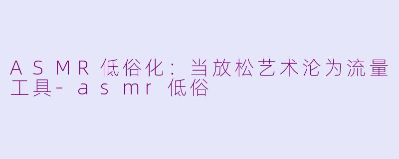 ASMR低俗化：当放松艺术沦为流量工具-asmr低俗