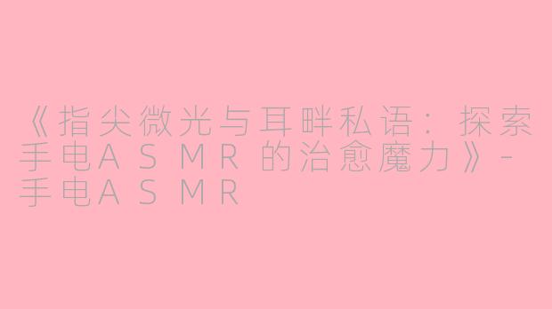 《指尖微光与耳畔私语：探索手电ASMR的治愈魔力》-手电ASMR