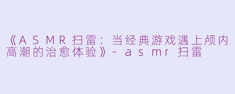 《ASMR扫雷：当经典游戏遇上颅内高潮的治愈体验》-asmr扫雷