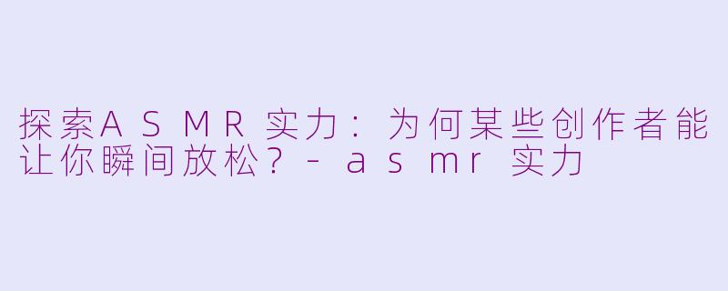 探索ASMR实力：为何某些创作者能让你瞬间放松？-asmr实力