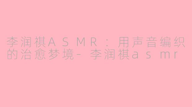 李润祺ASMR：用声音编织的治愈梦境-李润祺asmr