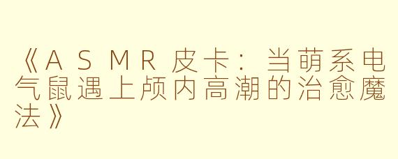 《ASMR皮卡：当萌系电气鼠遇上颅内高潮的治愈魔法》