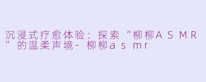 沉浸式疗愈体验：探索“柳柳ASMR”的温柔声境-柳柳asmr