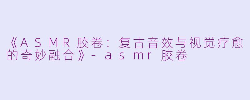 《ASMR胶卷：复古音效与视觉疗愈的奇妙融合》-asmr胶卷