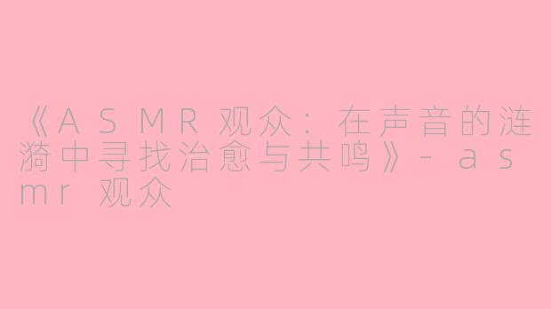 《ASMR观众：在声音的涟漪中寻找治愈与共鸣》-asmr观众