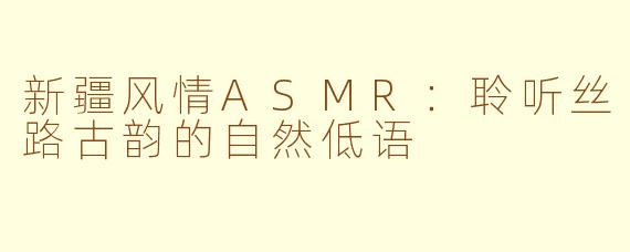 新疆风情ASMR：聆听丝路古韵的自然低语