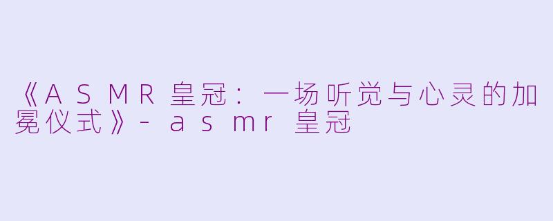 《ASMR皇冠：一场听觉与心灵的加冕仪式》-asmr皇冠