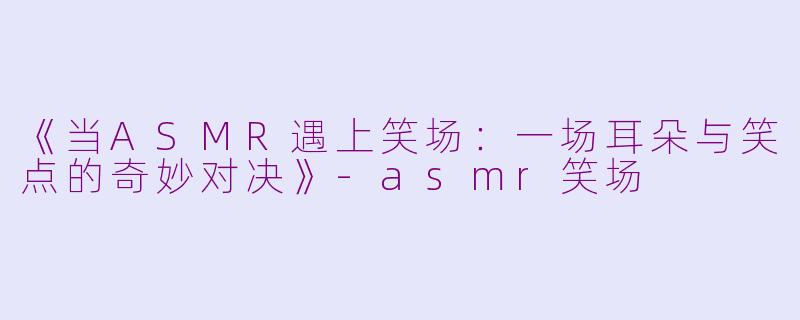 《当ASMR遇上笑场：一场耳朵与笑点的奇妙对决》-asmr笑场