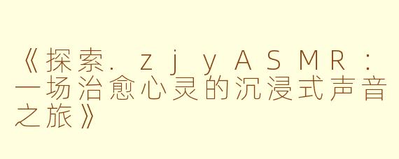 《探索.zjyASMR：一场治愈心灵的沉浸式声音之旅》