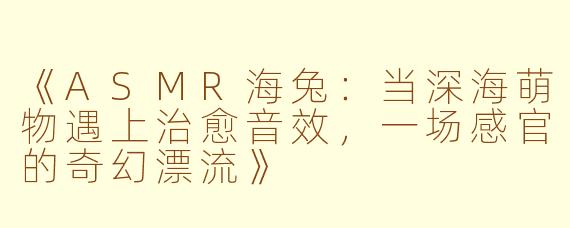 《ASMR海兔：当深海萌物遇上治愈音效，一场感官的奇幻漂流》