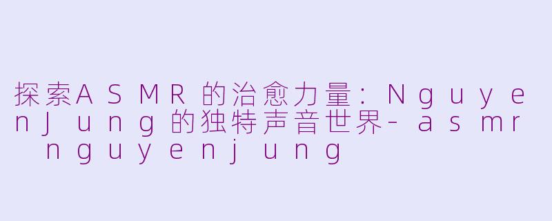 探索ASMR的治愈力量：NguyenJung的独特声音世界-asmr nguyenjung