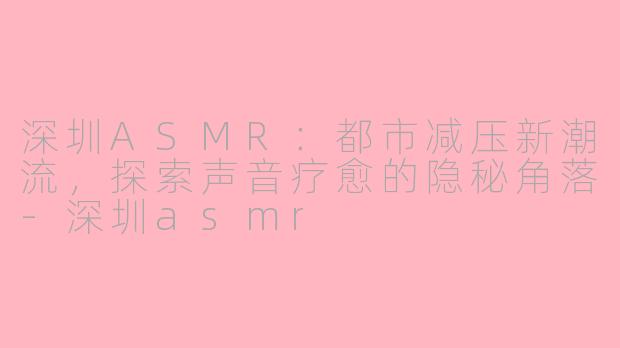 深圳ASMR：都市减压新潮流，探索声音疗愈的隐秘角落-深圳asmr