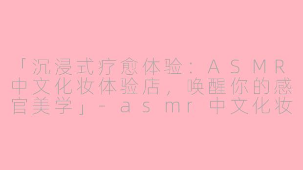 「沉浸式疗愈体验：ASMR中文化妆体验店，唤醒你的感官美学」-asmr中文化妆体验店