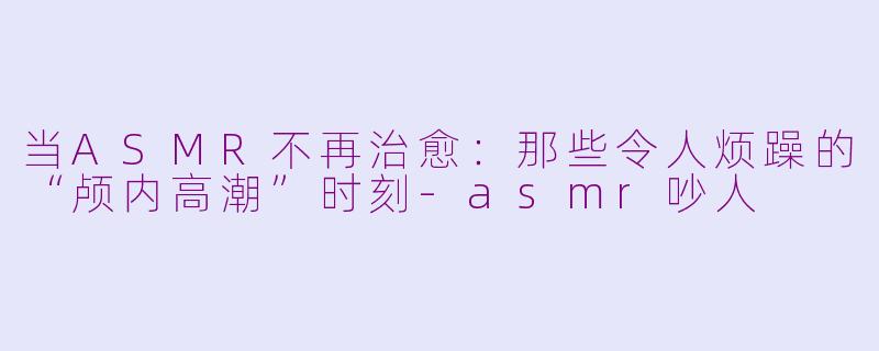 当ASMR不再治愈：那些令人烦躁的“颅内高潮”时刻-asmr吵人