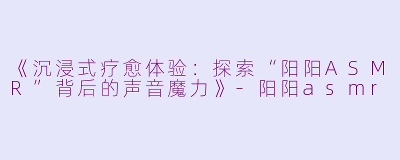 《沉浸式疗愈体验：探索“阳阳ASMR”背后的声音魔力》-阳阳asmr