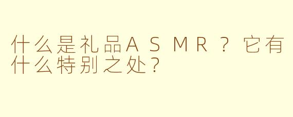 什么是礼品ASMR？它有什么特别之处？
