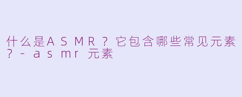 什么是ASMR？它包含哪些常见元素？-asmr元素