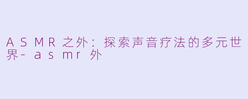 ASMR之外：探索声音疗法的多元世界-asmr外