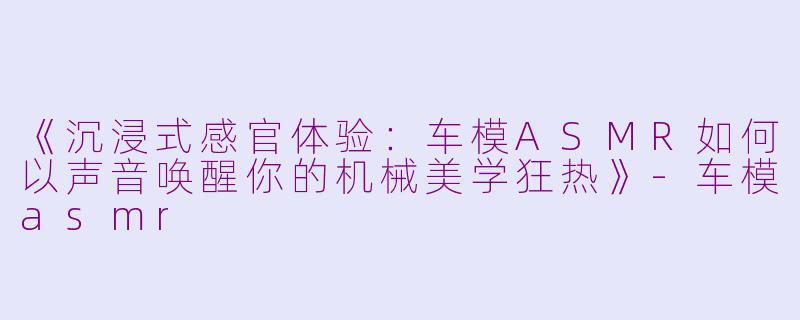 《沉浸式感官体验：车模ASMR如何以声音唤醒你的机械美学狂热》-车模asmr